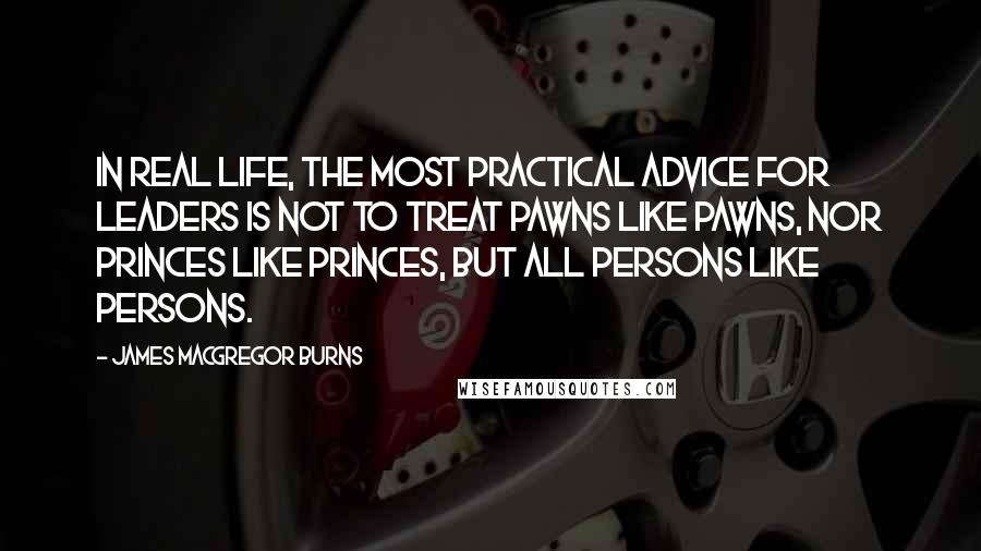 James MacGregor Burns Quotes: In real life, the most practical advice for leaders is not to treat pawns like pawns, nor princes like princes, but all persons like persons.