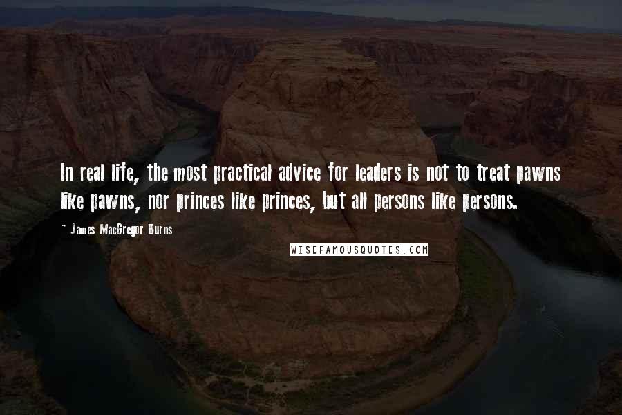 James MacGregor Burns Quotes: In real life, the most practical advice for leaders is not to treat pawns like pawns, nor princes like princes, but all persons like persons.