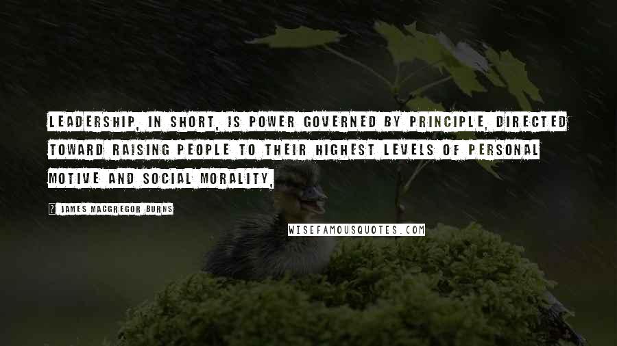 James MacGregor Burns Quotes: Leadership, in short, is power governed by principle, directed toward raising people to their highest levels of personal motive and social morality,