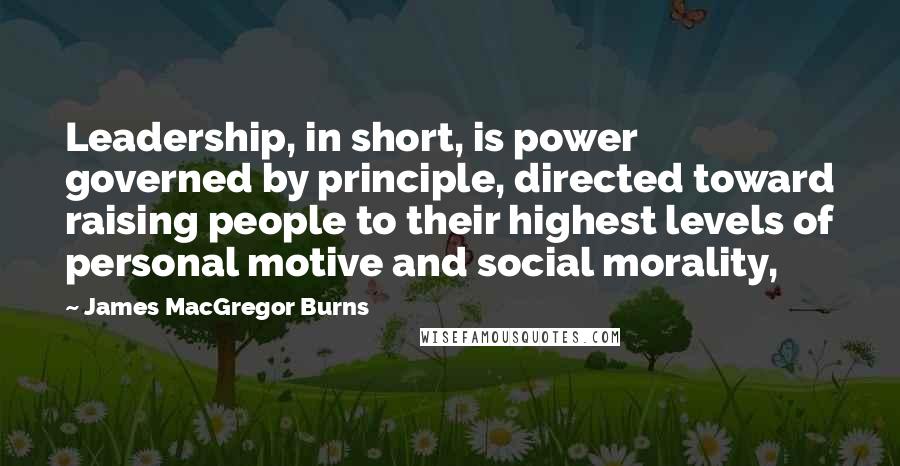 James MacGregor Burns Quotes: Leadership, in short, is power governed by principle, directed toward raising people to their highest levels of personal motive and social morality,