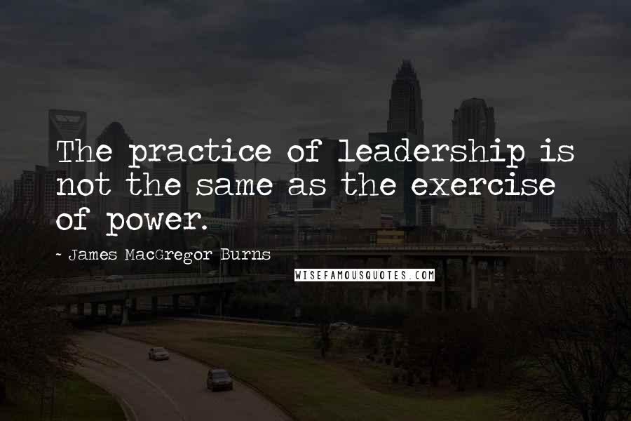 James MacGregor Burns Quotes: The practice of leadership is not the same as the exercise of power.