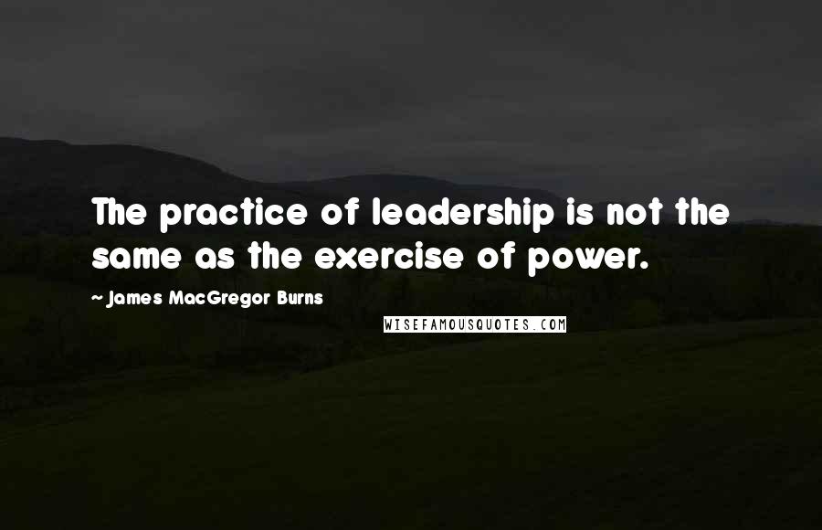 James MacGregor Burns Quotes: The practice of leadership is not the same as the exercise of power.