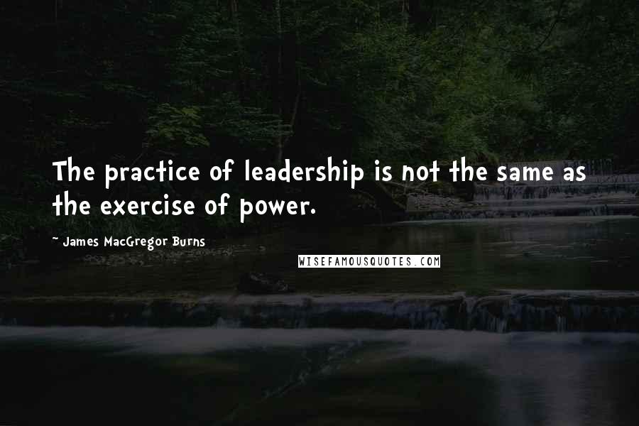 James MacGregor Burns Quotes: The practice of leadership is not the same as the exercise of power.