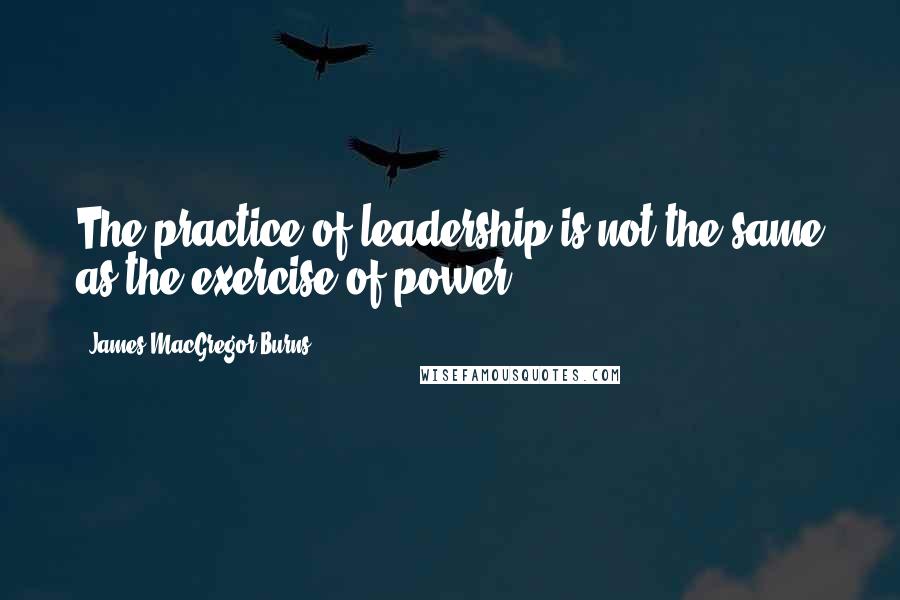 James MacGregor Burns Quotes: The practice of leadership is not the same as the exercise of power.