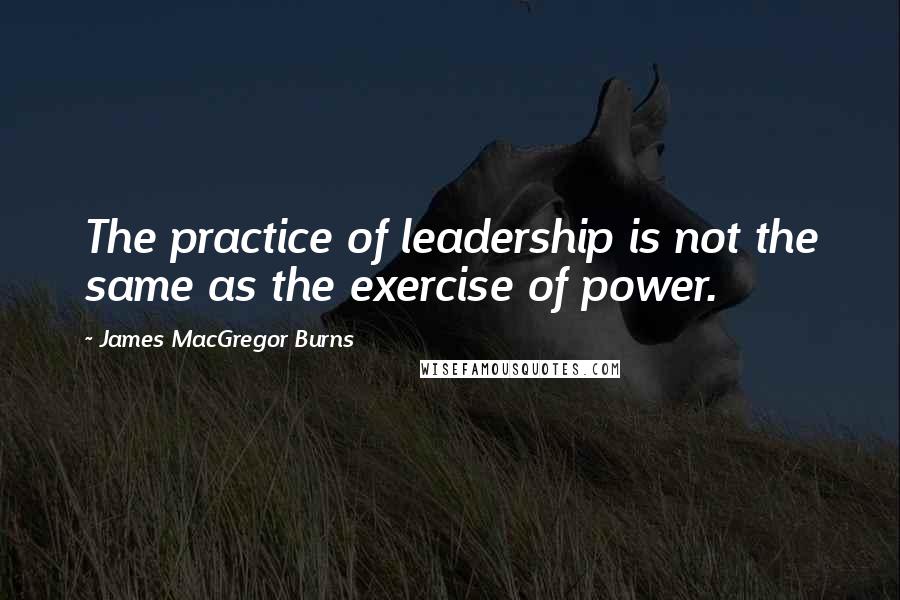 James MacGregor Burns Quotes: The practice of leadership is not the same as the exercise of power.