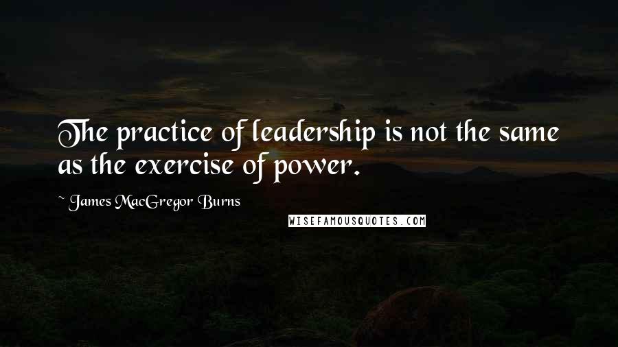 James MacGregor Burns Quotes: The practice of leadership is not the same as the exercise of power.