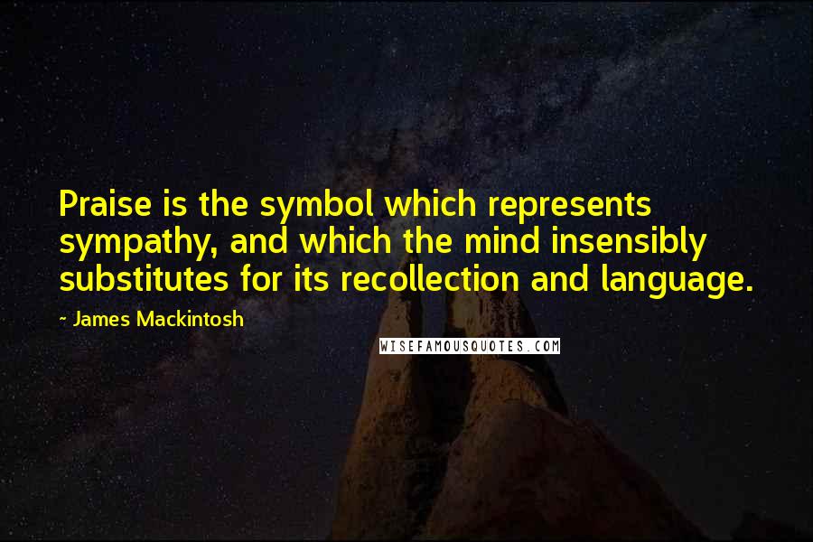 James Mackintosh Quotes: Praise is the symbol which represents sympathy, and which the mind insensibly substitutes for its recollection and language.