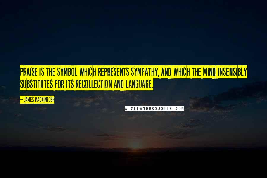 James Mackintosh Quotes: Praise is the symbol which represents sympathy, and which the mind insensibly substitutes for its recollection and language.