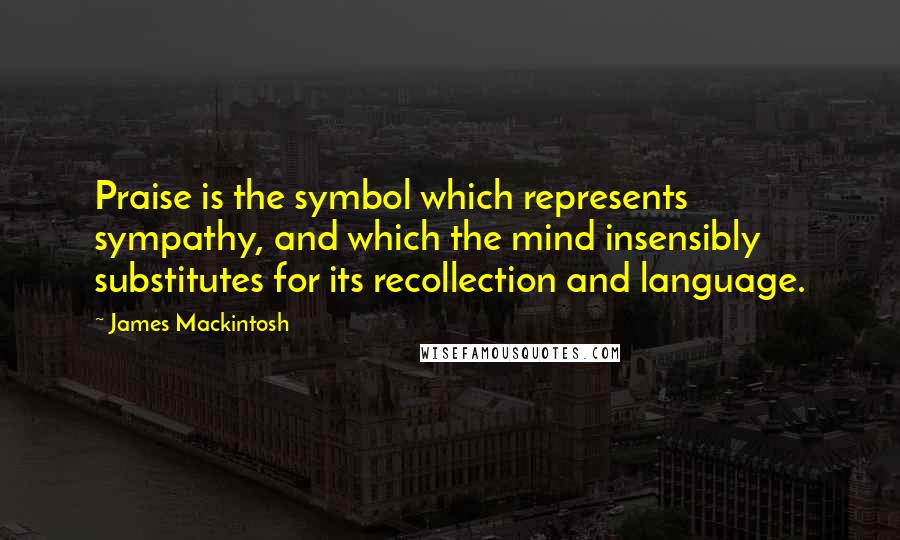 James Mackintosh Quotes: Praise is the symbol which represents sympathy, and which the mind insensibly substitutes for its recollection and language.