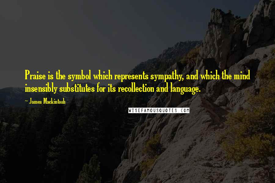 James Mackintosh Quotes: Praise is the symbol which represents sympathy, and which the mind insensibly substitutes for its recollection and language.