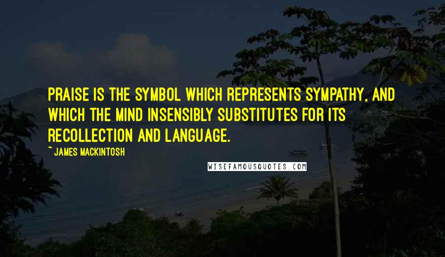 James Mackintosh Quotes: Praise is the symbol which represents sympathy, and which the mind insensibly substitutes for its recollection and language.