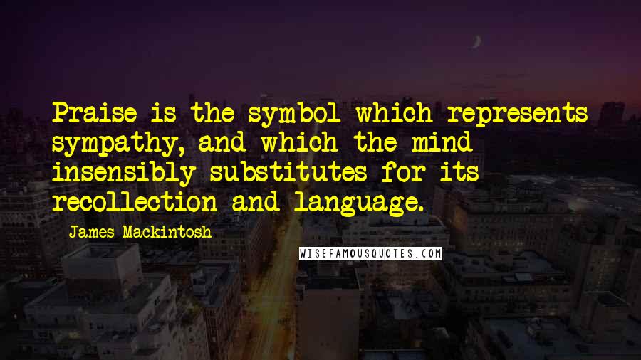 James Mackintosh Quotes: Praise is the symbol which represents sympathy, and which the mind insensibly substitutes for its recollection and language.