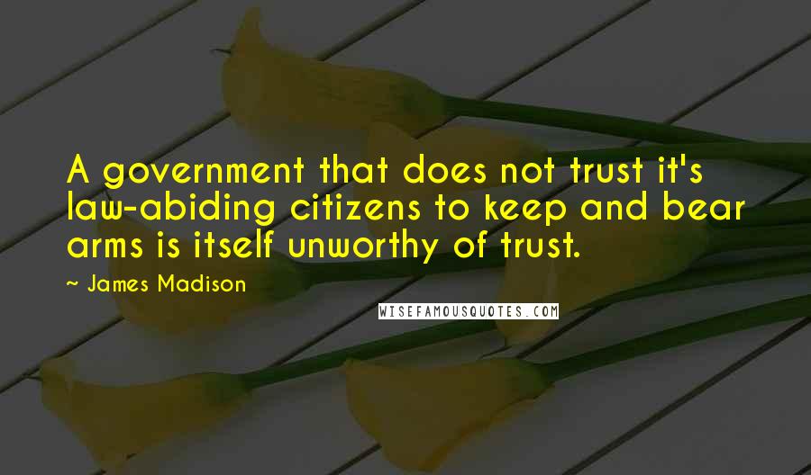 James Madison Quotes: A government that does not trust it's law-abiding citizens to keep and bear arms is itself unworthy of trust.