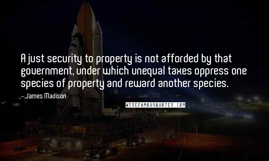 James Madison Quotes: A just security to property is not afforded by that government, under which unequal taxes oppress one species of property and reward another species.