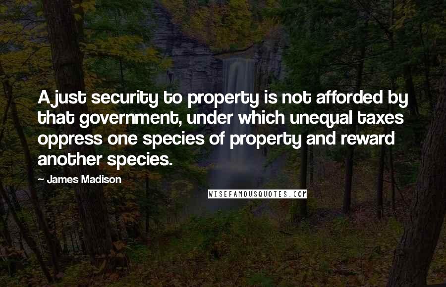 James Madison Quotes: A just security to property is not afforded by that government, under which unequal taxes oppress one species of property and reward another species.