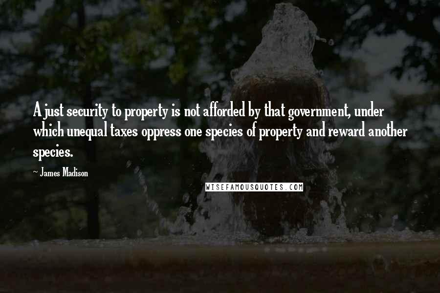 James Madison Quotes: A just security to property is not afforded by that government, under which unequal taxes oppress one species of property and reward another species.