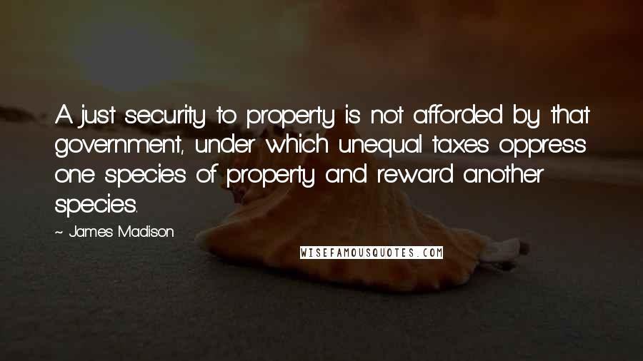 James Madison Quotes: A just security to property is not afforded by that government, under which unequal taxes oppress one species of property and reward another species.