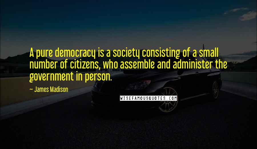 James Madison Quotes: A pure democracy is a society consisting of a small number of citizens, who assemble and administer the government in person.