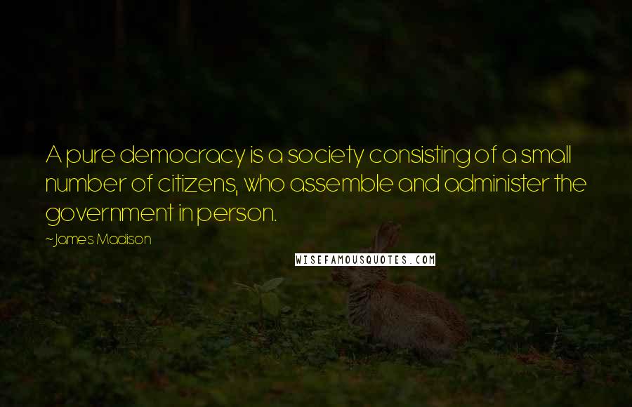 James Madison Quotes: A pure democracy is a society consisting of a small number of citizens, who assemble and administer the government in person.