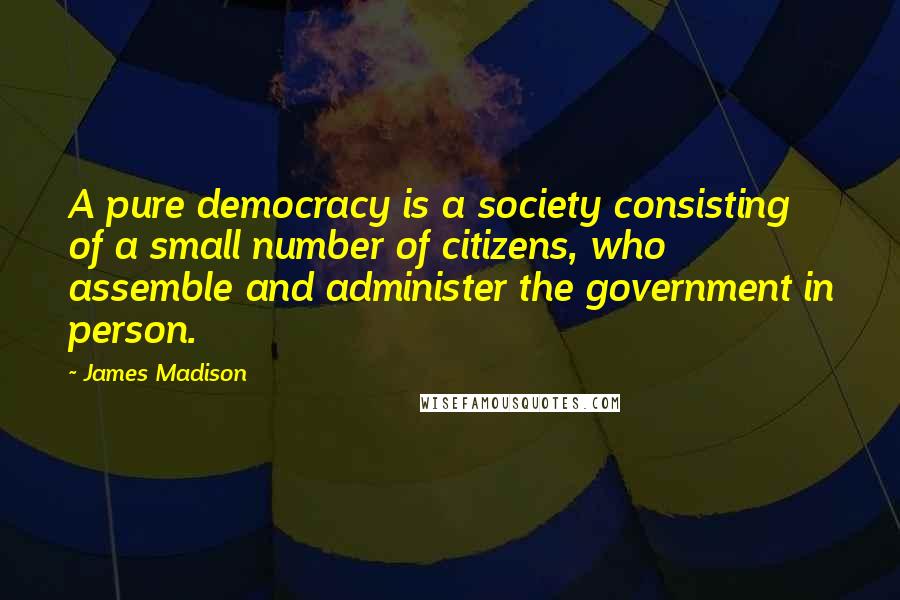 James Madison Quotes: A pure democracy is a society consisting of a small number of citizens, who assemble and administer the government in person.