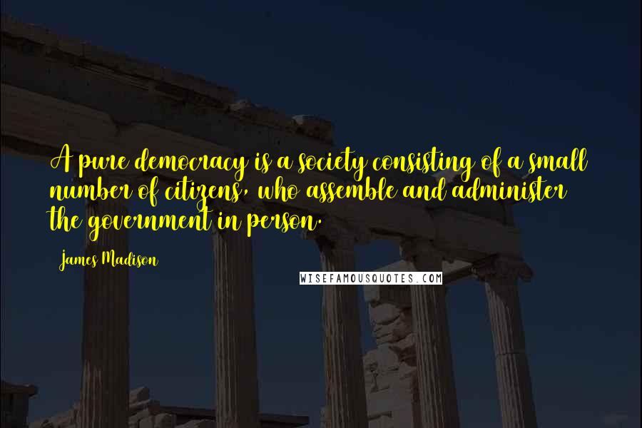 James Madison Quotes: A pure democracy is a society consisting of a small number of citizens, who assemble and administer the government in person.