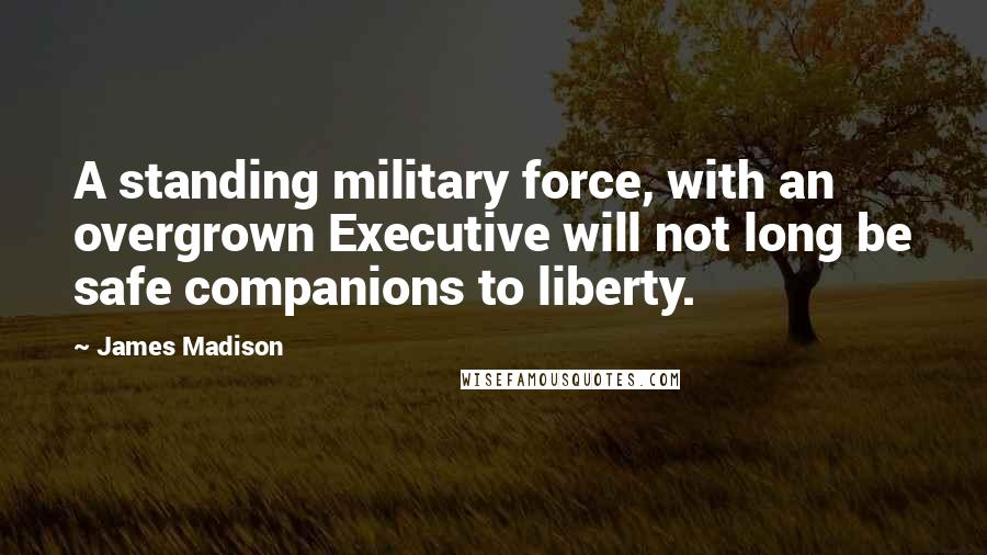 James Madison Quotes: A standing military force, with an overgrown Executive will not long be safe companions to liberty.