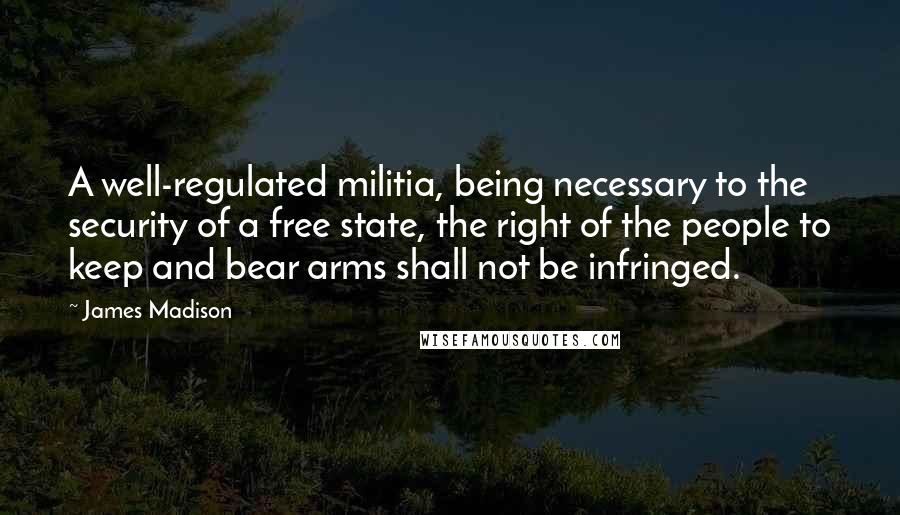 James Madison Quotes: A well-regulated militia, being necessary to the security of a free state, the right of the people to keep and bear arms shall not be infringed.