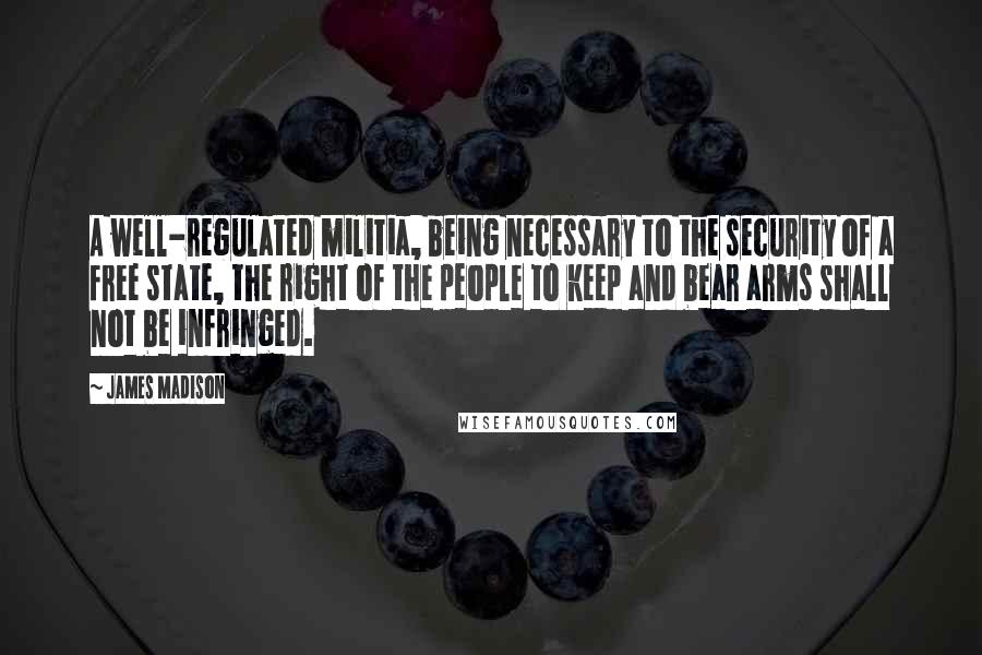 James Madison Quotes: A well-regulated militia, being necessary to the security of a free state, the right of the people to keep and bear arms shall not be infringed.