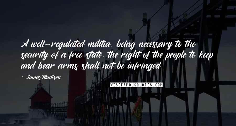 James Madison Quotes: A well-regulated militia, being necessary to the security of a free state, the right of the people to keep and bear arms shall not be infringed.