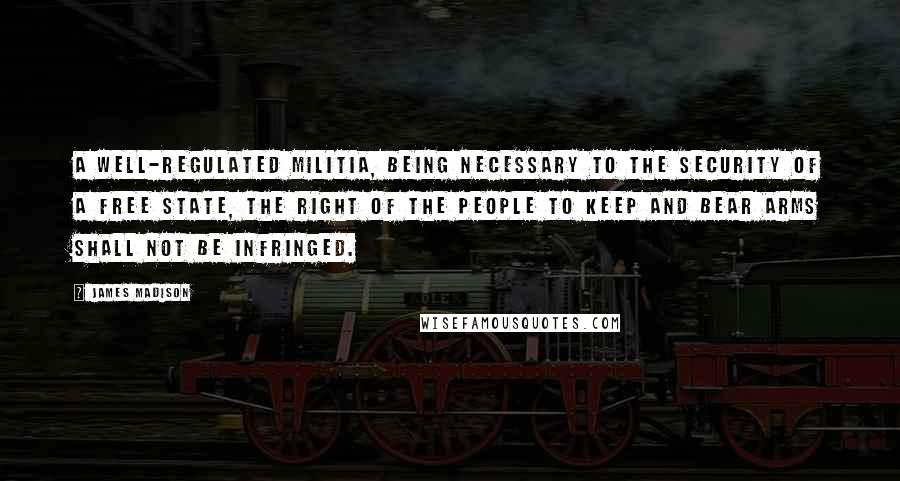 James Madison Quotes: A well-regulated militia, being necessary to the security of a free state, the right of the people to keep and bear arms shall not be infringed.