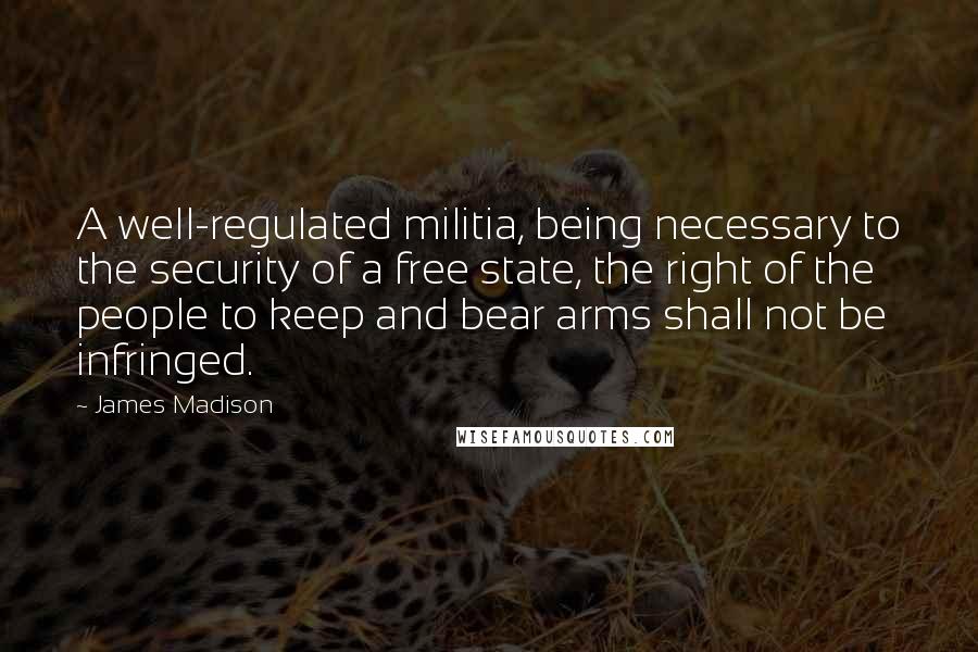 James Madison Quotes: A well-regulated militia, being necessary to the security of a free state, the right of the people to keep and bear arms shall not be infringed.