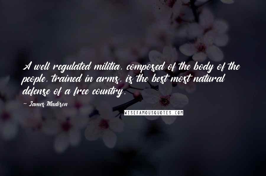 James Madison Quotes: A well regulated militia, composed of the body of the people, trained in arms, is the best most natural defense of a free country.