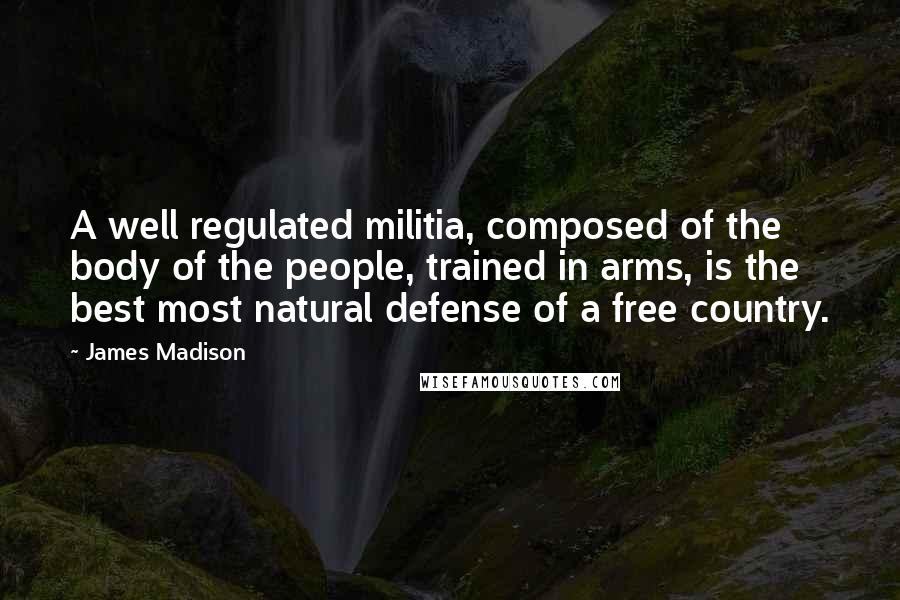 James Madison Quotes: A well regulated militia, composed of the body of the people, trained in arms, is the best most natural defense of a free country.