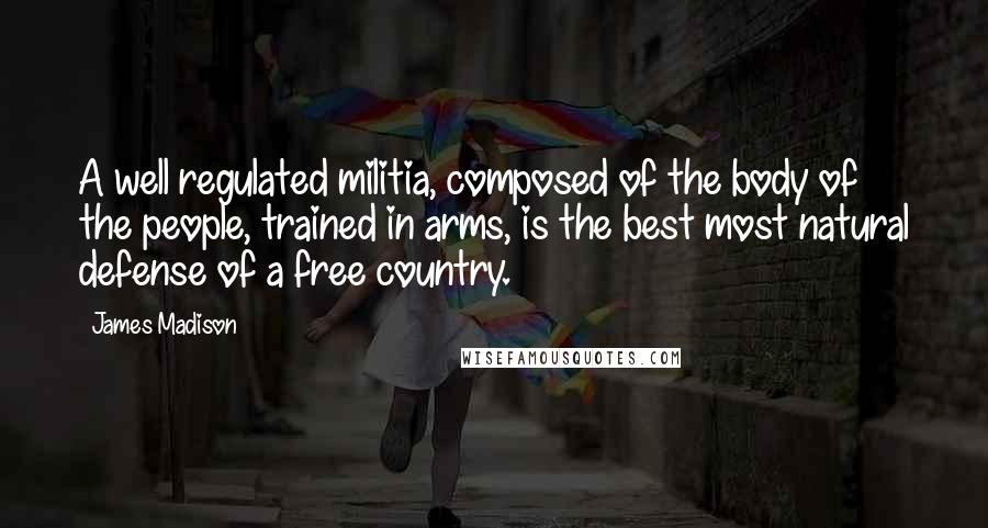 James Madison Quotes: A well regulated militia, composed of the body of the people, trained in arms, is the best most natural defense of a free country.