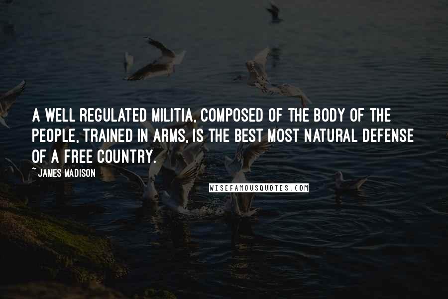 James Madison Quotes: A well regulated militia, composed of the body of the people, trained in arms, is the best most natural defense of a free country.