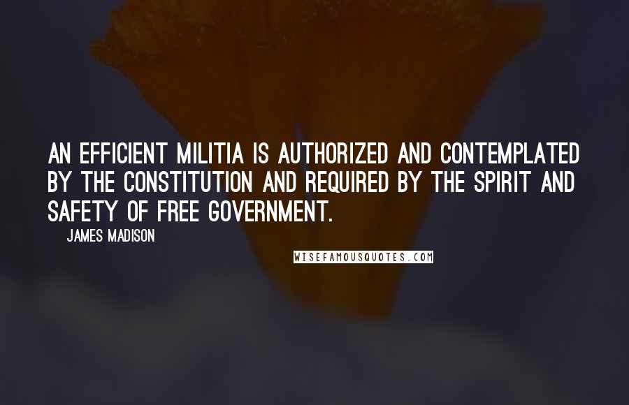 James Madison Quotes: An efficient militia is authorized and contemplated by the Constitution and required by the spirit and safety of free government.