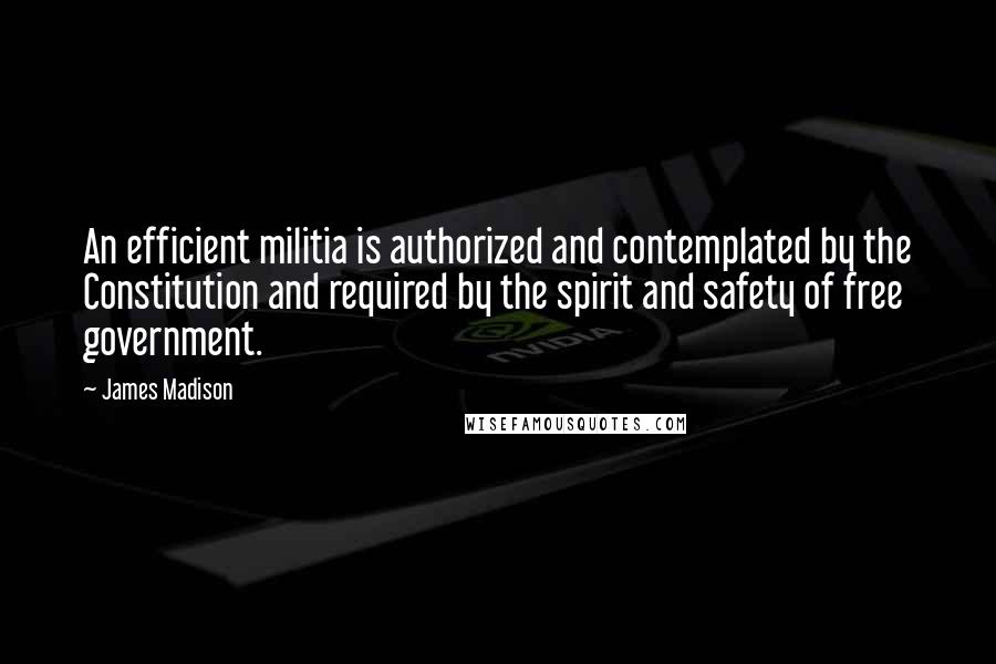 James Madison Quotes: An efficient militia is authorized and contemplated by the Constitution and required by the spirit and safety of free government.