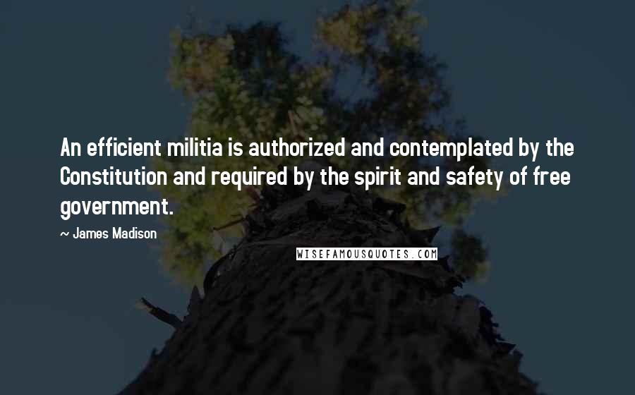 James Madison Quotes: An efficient militia is authorized and contemplated by the Constitution and required by the spirit and safety of free government.