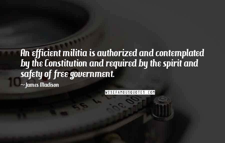 James Madison Quotes: An efficient militia is authorized and contemplated by the Constitution and required by the spirit and safety of free government.