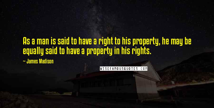 James Madison Quotes: As a man is said to have a right to his property, he may be equally said to have a property in his rights.