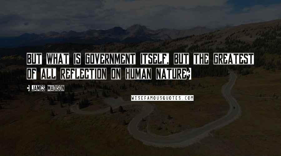 James Madison Quotes: But what is government itself, but the greatest of all reflection on human nature?