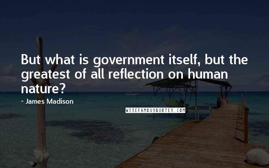 James Madison Quotes: But what is government itself, but the greatest of all reflection on human nature?