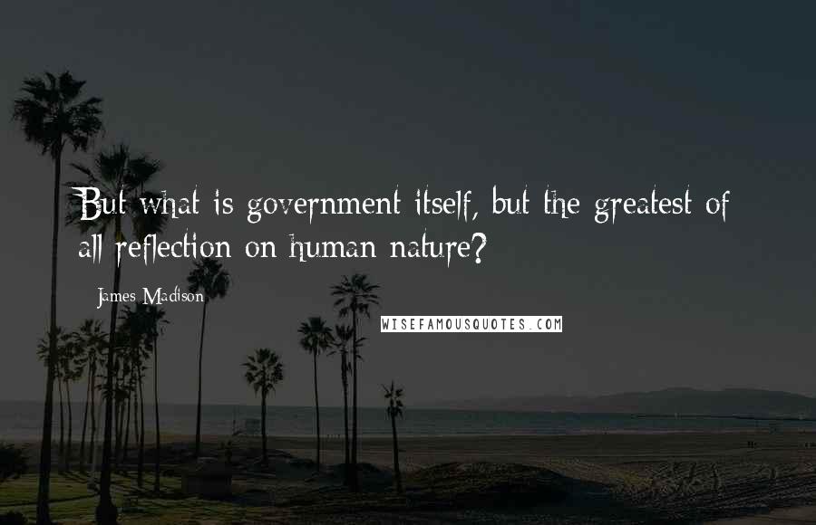 James Madison Quotes: But what is government itself, but the greatest of all reflection on human nature?