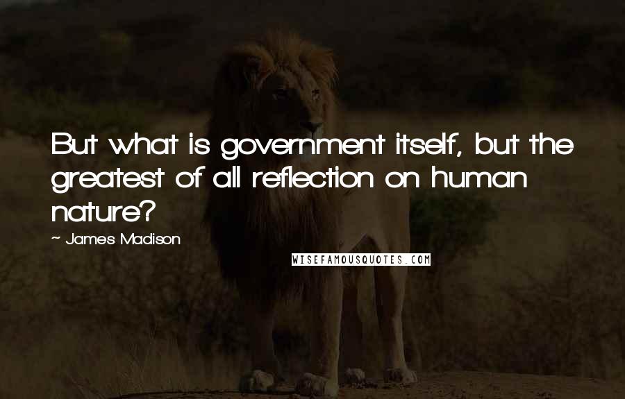 James Madison Quotes: But what is government itself, but the greatest of all reflection on human nature?