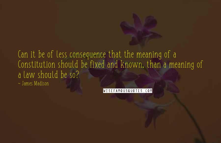 James Madison Quotes: Can it be of less consequence that the meaning of a Constitution should be fixed and known, than a meaning of a law should be so?