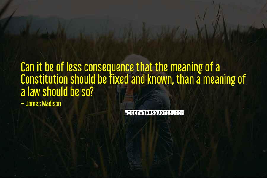 James Madison Quotes: Can it be of less consequence that the meaning of a Constitution should be fixed and known, than a meaning of a law should be so?