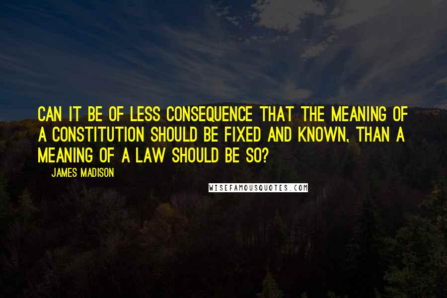 James Madison Quotes: Can it be of less consequence that the meaning of a Constitution should be fixed and known, than a meaning of a law should be so?