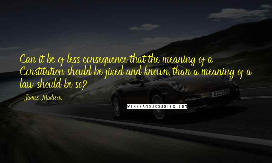 James Madison Quotes: Can it be of less consequence that the meaning of a Constitution should be fixed and known, than a meaning of a law should be so?