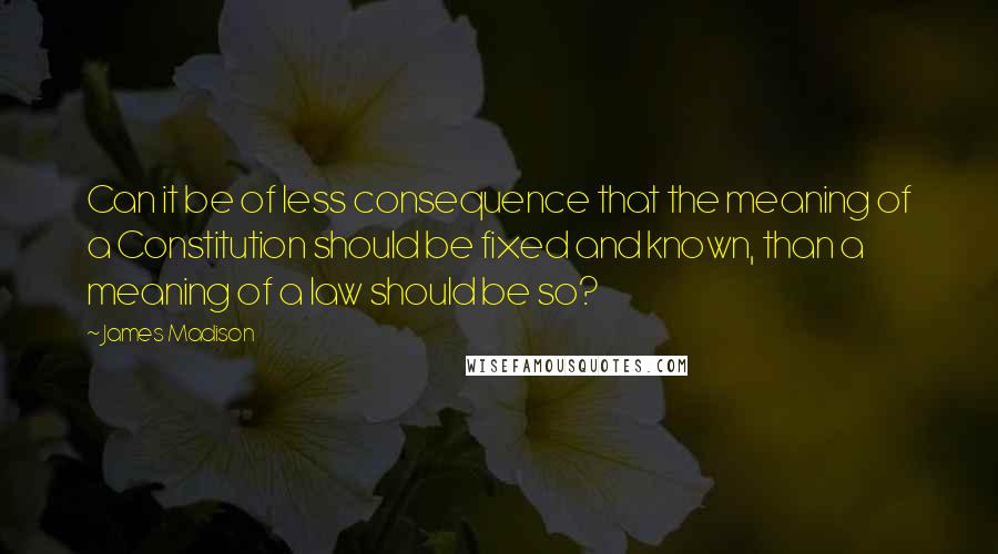 James Madison Quotes: Can it be of less consequence that the meaning of a Constitution should be fixed and known, than a meaning of a law should be so?