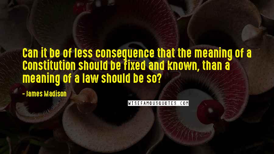 James Madison Quotes: Can it be of less consequence that the meaning of a Constitution should be fixed and known, than a meaning of a law should be so?